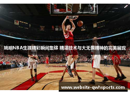 姚明NBA生涯精彩瞬间集锦 精湛技术与大无畏精神的完美展现