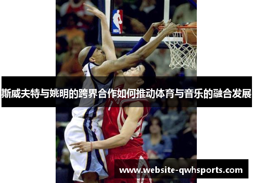 斯威夫特与姚明的跨界合作如何推动体育与音乐的融合发展